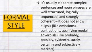 FORMAL
STYLE
→ It’s usually elaborate complex
sentences and noun phrases are
well structured, logically
sequenced, and strongly
coherent – It does not allow
ellipsis (like omissions),
contractions, qualifying modal
adverbials (like probably,
possibly, evidently, surely,
certainly and subjectively
markers)
.
 