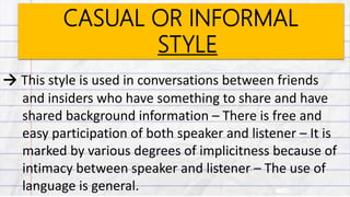 CASUAL OR INFORMAL
STYLE
→ This style is used in conversations between friends
and insiders who have something to share and have
shared background information – There is free and
easy participation of both speaker and listener – It is
marked by various degrees of implicitness because of
intimacy between speaker and listener – The use of
language is general.
 