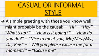 CASUAL OR INFORMAL
STYLE
→ A simple greeting with those you know well
might probably be the causal: – “Hi” – “Hey” –
“What’s up?” – “How is it going?” – “How do
you do?” – “Nice to meet you, Mr./Mrs./Ms.,
Dr., Rev.” – “ Will you please excuse me for a
moment?” – “Excuse me”
 