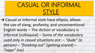 CASUAL OR INFORMAL
STYLE
→ Casual or informal style have ellipsis, allows
the use of slang, profanity, and unconventional
English words – The diction or vocabulary is
informal (colloquial) – Some of the vocabulary
used only in casual situations are: – “dude” (a
person) – “freaking out” (getting scared) –
“nope” (no)
 