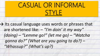 CASUAL OR INFORMAL
STYLE
→ Its casual language uses words or phrases that
are shortened like: – “I’m doin’ it my way”
(doing) – “Lemme go!” (let me go) – “Watcha
gonna do?” (What are you going to do?) –
“Whassup?” (What’s up?)
 