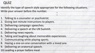:
Identify the type of speech style appropriate for the following situations.
Write your answer before the number.
1. Talking to a counselor or psychiatrist.
2. Giving last-minute instructions to players.
3. Delivering campaign speeches.
4. Delivering a speech at the UN Summit.
5. Delivering news reports.
6. Taking and laughing about memorable experiences.
7. Communicating while playing sports.
8. Having a one-on-one conversation with a loved one.
9. Delivering an oratorical speech.
10.Leading a prayer before meal.
QUIZ
 
