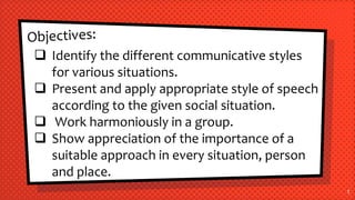 1
 Identify the different communicative styles
for various situations.
 Present and apply appropriate style of speech
according to the given social situation.
 Work harmoniously in a group.
 Show appreciation of the importance of a
suitable approach in every situation, person
and place.
 