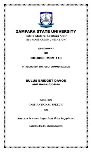 1
ZAMFARA STATE UNIVERSITY
Talata Mafara Zamfara State
Bsc MASS COMMUNICATION
ASSIGNMENT
ON
COURSE: MCM 110
INTRODUCTION TO SPEECH COMMUNICATION
BULUS BRIDGET DAVOU
ADM NO:1810204018
QUESTION
INSPIRATIONAL SPEECH
ON
Success is more important than happiness
Submitted to Dr. Murtala Gummi
 