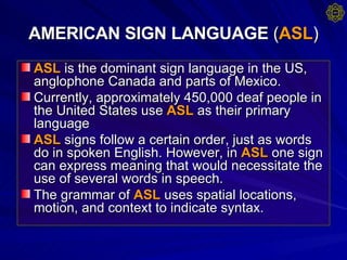 AMERICAN SIGN LANGUAGE  ( ASL ) ASL  is the dominant sign language in the US, anglophone Canada and parts of Mexico. Currently, approximately 450,000 deaf people in the United States use  ASL  as their primary language  ASL  signs follow a certain order, just as words do in spoken English. However, in  ASL  one sign can express meaning that would necessitate the use of several words in speech.  The grammar of  ASL  uses spatial locations, motion, and context to indicate syntax.  