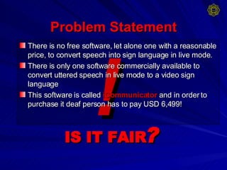 Problem Statement There is no free software, let alone one with a reasonable price, to convert speech into sign language in live mode. There is only one software commercially available to convert uttered speech in live mode to a video sign language This software is called   iCommunicator   and in order to purchase it deaf person has to pay USD 6,499! ! IS IT FAIR ? 