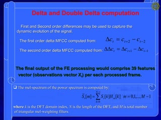SIGNAL PROCESSING (FRONT-END)  : Pre-emphasis Framing Windowing Speech  waveform  y[n] y t ` [n] Power Spectrum  Calculation y t [n] Mel  Filterbank S t [k] ln| | 2 IDFT 13 c t [n] 13   c t [n] 13  c t [n] x[n] , 16-bits  integer data S t [m] Pre-emphasis    is the pre-emphasis parameter.   MFCC computation: The  MFCC  is a representation defined as the real cepstrum of a windowed short-time signal derived from the FFT of that signal.  MFCC  computation consists of performing the inverse DFT on the logarithm of the magnitude of the filterbank output: TYPICALLY FOR SPEECH RECOGNITION ONLY THE FIRST  13 COEFFICIENTS ARE USED.   Framing and Windowing Typical frame duration in speech recognition is 10 ms,  while typical window duration is 25 ms. The mel filterbank: It is used to extract spectral features  of speech through properly integrating  a spectrum at defined frequency ranges. The transfer function of the triangular  mel-weighting filters  H m [k]  is given by: The mel-spectrum of the power spectrum is computed by: where  k  is the DFT domain index,  N  is the length of the DFT, and  M  is total number of triangular mel-weighting filters. Power Spectrum SFT calculated using: TO reduce computational complexity,  is evaluated only for a discrete number of    values   =2  k/N  then the DFT of all frames of the signal is obtained: The phase information of the DFT samples of each frame is discarded  Final output of this stage is: Delta and Double Delta computation First and Second order differences may be used to capture the dynamic evolution of the signal. The first order delta MFCC computed from: The second order delta MFCC computed from: The final output of the FE processing would comprise 39 features  vector (observations vector X t ) per each processed frame.  