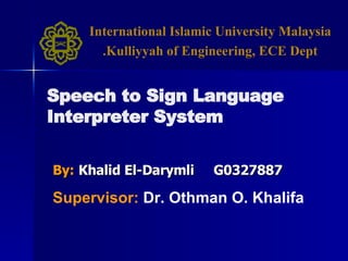 By:   Khalid El-Darymli  G0327887 Speech to Sign Language Interpreter System Supervisor:   Dr. Othman O. Khalifa International Islamic University Malaysia Kulliyyah of Engineering, ECE Dept. 