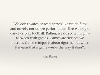 –Ian Bogost
“We don’t watch or read games like we do ﬁlms
and novels, nor do we perform them like we might
dance or play football. Rather, we do something in-
between with games. Games are devices we
operate. Game critique is about ﬁguring out what
it means that a game works the way it does”.
 