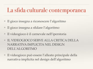 La sfida culturale contemporanea
❖ Il gioco insegna a riconoscere l’algoritmo
❖ Il gioco insegna a sﬁdare l’algoritmo
❖ Il videogioco è il carnevale nell’iperstoria
❖ IL VIDEOGIOCO SERVE ALLA CRITICA DELLA
NARRATIVA IMPLICITA NEL DESIGN
DELL’ALGORITMO
❖ Il videogioco può essere l’alleato principale della
narrativa implicita nel design dell’algoritmo
 