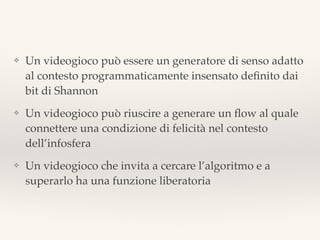 ❖ Un videogioco può essere un generatore di senso adatto
al contesto programmaticamente insensato deﬁnito dai
bit di Shannon
❖ Un videogioco può riuscire a generare un ﬂow al quale
connettere una condizione di felicità nel contesto
dell’infosfera
❖ Un videogioco che invita a cercare l’algoritmo e a
superarlo ha una funzione liberatoria
 
