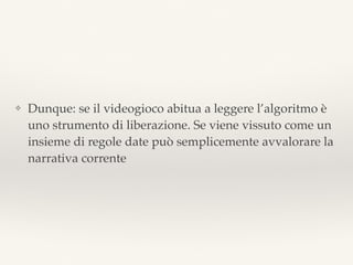 ❖ Dunque: se il videogioco abitua a leggere l’algoritmo è
uno strumento di liberazione. Se viene vissuto come un
insieme di regole date può semplicemente avvalorare la
narrativa corrente
 