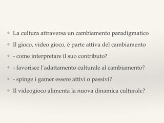 ❖ La cultura attraversa un cambiamento paradigmatico
❖ Il gioco, video gioco, è parte attiva del cambiamento
❖ - come interpretare il suo contributo?
❖ - favorisce l’adattamento culturale al cambiamento?
❖ - spinge i gamer essere attivi o passivi?
❖ Il videogioco alimenta la nuova dinamica culturale?
 