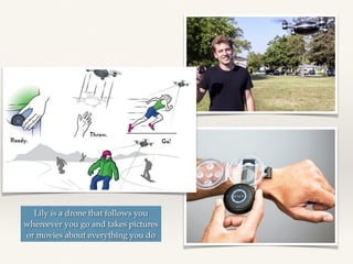 Lily is a drone that follows you
whereever you go and takes pictures
or movies about everything you do
 