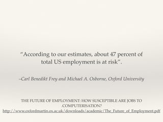 –Carl Benedikt Frey and Michael A. Osborne, Oxford University
“According to our estimates, about 47 percent of
total US employment is at risk”.
THE FUTURE OF EMPLOYMENT: HOW SUSCEPTIBLE ARE JOBS TO
.COMPUTERISATION?
http://www.oxfordmartin.ox.ac.uk/downloads/academic/The_Future_of_Employment.pdf
 