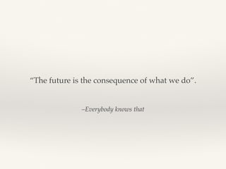 –Everybody knows that
“The future is the consequence of what we do”.
 