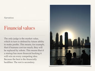 Narratives
Financial values
The only judge is the market value,
which in turn is deﬁned by future ability
to make proﬁts. This means, for example,
that if humans cost too much, they will
be replaced by robots. This means that if
a startup has more ﬁnancial backing it
will win on every competing idea.
Because the best is the ﬁnancially
healthier. The rest is secondary.
 