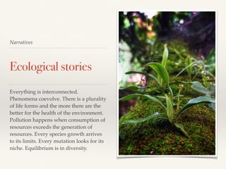 Narratives
Ecological stories
Everything is interconnected.
Phenomena coevolve. There is a plurality
of life forms and the more there are the
better for the health of the environment.
Pollution happens when consumption of
resources exceeds the generation of
resources. Every species growth arrives
to its limits. Every mutation looks for its
niche. Equilibrium is in diversity.
 