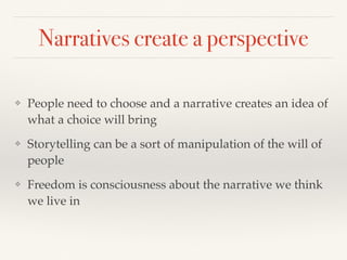 Narratives create a perspective
❖ People need to choose and a narrative creates an idea of
what a choice will bring
❖ Storytelling can be a sort of manipulation of the will of
people
❖ Freedom is consciousness about the narrative we think
we live in
 