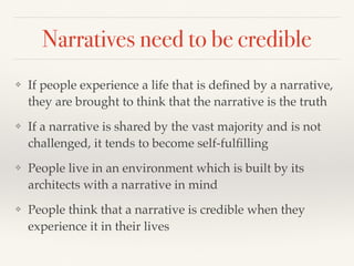 Narratives need to be credible
❖ If people experience a life that is deﬁned by a narrative,
they are brought to think that the narrative is the truth
❖ If a narrative is shared by the vast majority and is not
challenged, it tends to become self-fulﬁlling
❖ People live in an environment which is built by its
architects with a narrative in mind
❖ People think that a narrative is credible when they
experience it in their lives
 