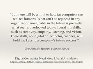 –Tom Perrault, Harvard Business Review
“But there will be a limit to how far computers can
replace humans. What can’t be replaced in any
organization imaginable in the future is precisely
what seems overlooked today: liberal arts skills,
such as creativity, empathy, listening, and vision.
These skills, not digital or technological ones, will
hold the keys to a company’s future success.”.
Digital Companies Need More Liberal Arts Majors
https://hbr.org/2016/01/digital-companies-need-more-liberal-arts-majors
 