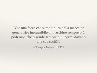 –Giuseppe Ungaretti 1953
“Vi è una forza che si moltiplica dalla macchina
generatrice inesauribile di macchine sempre più
poderose, che ci rende sempre più inermi davanti
alla sua cecità”.
 