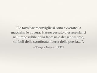 –Giuseppe Ungaretti 1953
“Le favolose meraviglie si sono avverate, la
macchina le avvera. Hanno cessato d’essere slanci
nell’impossibile della fantasia e del sentimento,
simboli della sconﬁnata libertà della poesia…”.
 