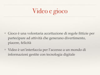 Video e gioco
❖ Gioco è una volontaria accettazione di regole ﬁttizie per
partecipare ad attività che generano divertimento,
piacere, felicità
❖ Video è un’interfaccia per l’accesso a un mondo di
informazioni gestite con tecnologia digitale
 