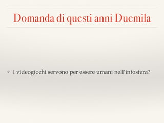 Domanda di questi anni Duemila
❖ I videogiochi servono per essere umani nell’infosfera?
 