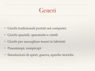 Generi
❖ Giochi tradizionali portati sul computer
❖ Giochi spaziali, sparatutto e simili
❖ Giochi per raccogliere tesori in labirinti
❖ Passatempi, rompicapi
❖ Simulazioni di sport, guerra, epoche storiche
 