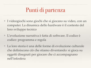 Punti di partenza
❖ I videogiochi sono giochi che si giocano su video, con un
computer. La dinamica dello hardware è il contesto del
loro sviluppo tecnico
❖ L’evoluzione narrativa è fatta di software. Il codice è
codice: programma e regola
❖ La loro storia è una delle forme di evoluzione culturale
che deﬁniscono ciò che stiamo diventando: si gioca su
oggetti disegnati per giocare che ci accompagnano
nell’infosfera
 