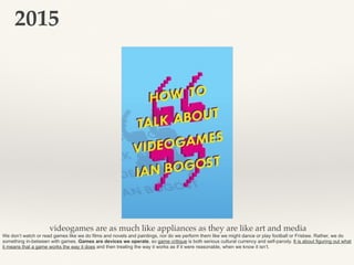 2015
videogames are as much like appliances as they are like art and media
We don’t watch or read games like we do films and novels and paintings, nor do we perform them like we might dance or play football or Frisbee. Rather, we do
something in-between with games. Games are devices we operate, so game critique is both serious cultural currency and self-parody. It is about figuring out what
it means that a game works the way it does and then treating the way it works as if it were reasonable, when we know it isn’t.
 