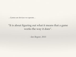 –Ian Bogost, 2015
“It is about ﬁguring out what it means that a game
works the way it does”.
…Games are devices we operate…
 