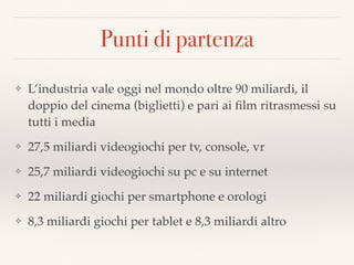 Punti di partenza
❖ L’industria vale oggi nel mondo oltre 90 miliardi, il
doppio del cinema (biglietti) e pari ai ﬁlm ritrasmessi su
tutti i media
❖ 27,5 miliardi videogiochi per tv, console, vr
❖ 25,7 miliardi videogiochi su pc e su internet
❖ 22 miliardi giochi per smartphone e orologi
❖ 8,3 miliardi giochi per tablet e 8,3 miliardi altro
 