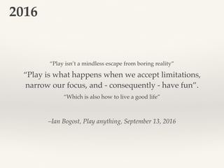 –Ian Bogost, Play anything, September 13, 2016
“Play is what happens when we accept limitations,
narrow our focus, and - consequently - have fun”.
2016
“Play isn’t a mindless escape from boring reality”
“Which is also how to live a good life”
 