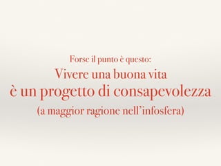 Vivere una buona vita
è un progetto di consapevolezza
Forse il punto è questo:
(a maggior ragione nell’infosfera)
 