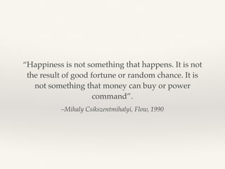 –Mihaly Csikszentmihalyi, Flow, 1990
“Happiness is not something that happens. It is not
the result of good fortune or random chance. It is
not something that money can buy or power
command”.
 