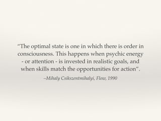 –Mihaly Csikszentmihalyi, Flow, 1990
“The optimal state is one in which there is order in
consciousness. This happens when psychic energy
- or attention - is invested in realistic goals, and
when skills match the opportunities for action”.
 