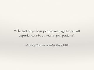 –Mihaly Csikszentmihalyi, Flow, 1990
“The last step: how people manage to join all
experience into a meaningful pattern”.
 