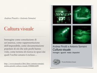 Andrea Pinotti e Antonio Somaini
Cultura visuale
Immagine come consolazione di
un’assenza, come rappresentazione
dell’impossibile, come documentazione
popolare di ciò che solo pochi hanno
visto, come terreno di ricerca in spazi dai
quali l’occhio umano è escluso…
http://www.einaudi.it/libri/libro/antonio-somaini-
andrea-pinotti/cultura-visuale/978880616099
 