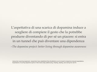 –The dopamine project: better living through dopamine awareness
L’aspettativa di una scarica di dopamina induce a
scegliere di compiere il gesto che la potrebbe
produrre diventando di per sé un piacere: si entra
in un tunnel che può diventare una dipendenza
Using brain scanning equipment, researchers have established that all addictions can be traced to dopamine-induced expectations.
Expectations of scoring dopamine squirts in their brains keep addicts lying, cheating, stealing, and craving the next ﬁx
 
