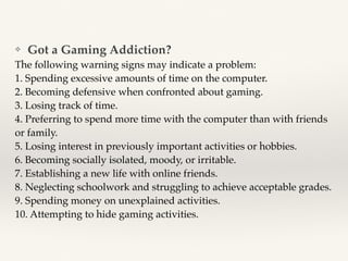 ❖ Got a Gaming Addiction?
The following warning signs may indicate a problem:
1. Spending excessive amounts of time on the computer.
2. Becoming defensive when confronted about gaming.
3. Losing track of time.
4. Preferring to spend more time with the computer than with friends
or family.
5. Losing interest in previously important activities or hobbies.
6. Becoming socially isolated, moody, or irritable.
7. Establishing a new life with online friends.
8. Neglecting schoolwork and struggling to achieve acceptable grades.
9. Spending money on unexplained activities.
10. Attempting to hide gaming activities.
 