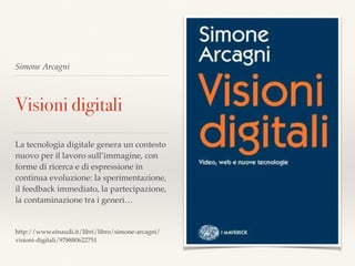 Simone Arcagni
Visioni digitali
La tecnologia digitale genera un contesto
nuovo per il lavoro sull’immagine, con
forme di ricerca e di espressione in
continua evoluzione: la sperimentazione,
il feedback immediato, la partecipazione,
la contaminazione tra i generi…
http://www.einaudi.it/libri/libro/simone-arcagni/
visioni-digitali/978880622751
 