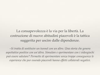 –Si tratta di sostituire un tunnel con un altro. Una storia che genera
aspettative positive con un’altra. Simulare e sperimentare con i videogiochi
può essere salutare? Permette di sperimentare senza troppe conseguenze le
esperienze che pur essendo piacevoli hanno effetti collaterali negativi.
La consapevolezza è la via per la libertà. La
costruzione di nuove abitudini piacevoli è la tattica
suggerita per uscire dalle dipendenze.
 