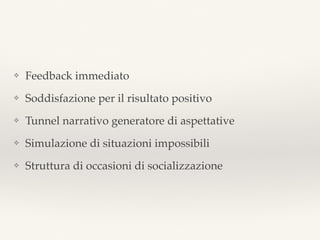 ❖ Feedback immediato
❖ Soddisfazione per il risultato positivo
❖ Tunnel narrativo generatore di aspettative
❖ Simulazione di situazioni impossibili
❖ Struttura di occasioni di socializzazione
 