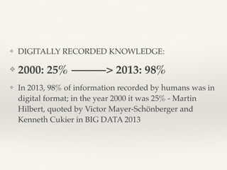 ❖ DIGITALLY RECORDED KNOWLEDGE:
❖ 2000: 25% ———> 2013: 98%
❖ In 2013, 98% of information recorded by humans was in
digital format; in the year 2000 it was 25% - Martin
Hilbert, quoted by Victor Mayer-Schönberger and
Kenneth Cukier in BIG DATA 2013
 