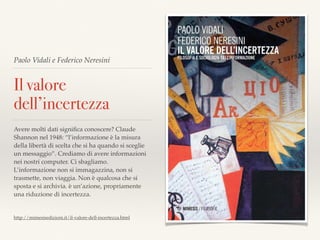 Paolo Vidali e Federico Neresini
Il valore
dell’incertezza
Avere molti dati signiﬁca conoscere? Claude
Shannon nel 1948: “l’informazione è la misura
della libertà di scelta che si ha quando si sceglie
un messaggio”. Crediamo di avere informazioni
nei nostri computer. Ci sbagliamo.
L’informazione non si immagazzina, non si
trasmette, non viaggia. Non è qualcosa che si
sposta e si archivia. è un’azione, propriamente
una riduzione di incertezza.
http://mimesisedizioni.it/il-valore-dell-incertezza.html
 