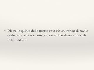 ❖ Dietro le quinte delle nostre città c’è un intrico di cavi e
onde radio che costruiscono un ambiente arricchito di
informazioni
 