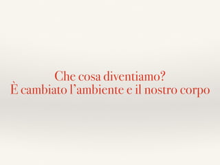 Che cosa diventiamo?
È cambiato l’ambiente e il nostro corpo
 