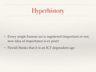 Hyperhistory
❖ Every single human act is registered (important or not;
new idea of importance is ex post)
❖ Floridi thinks that it is an ICT dependent age
 